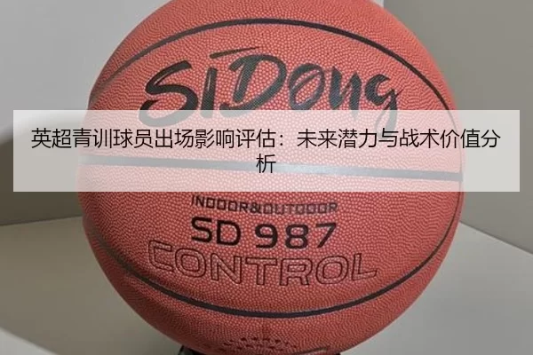 英超青训球员出场影响评估：未来潜力与战术价值分析